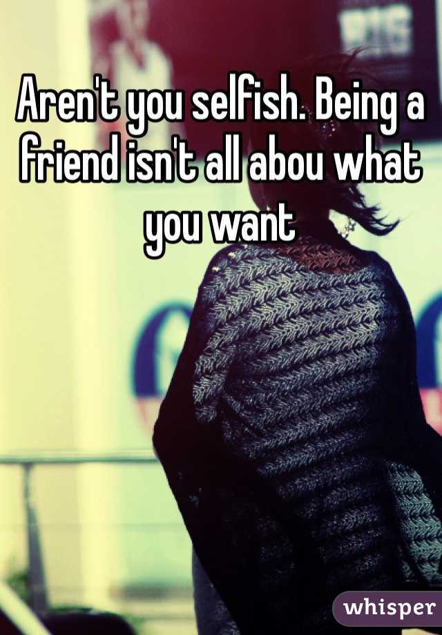 Aren't you selfish. Being a friend isn't all abou what you want