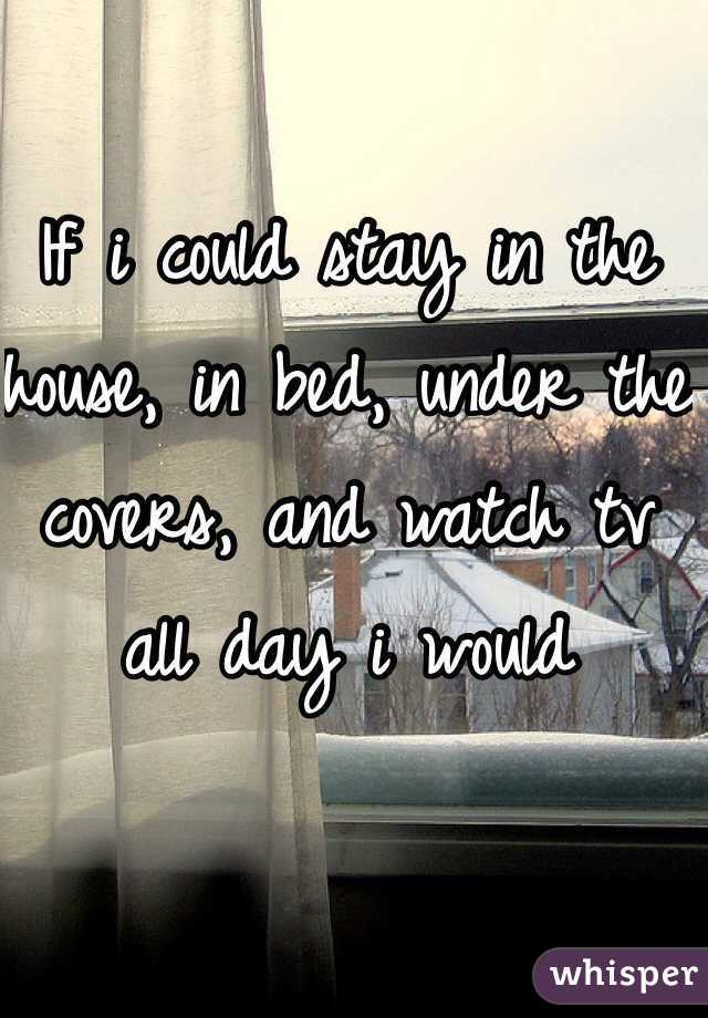 If i could stay in the house, in bed, under the covers, and watch tv all day i would 
