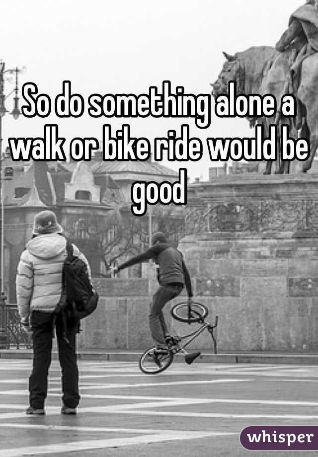 So do something alone a walk or bike ride would be good
