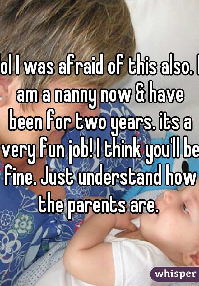 lol I was afraid of this also. I am a nanny now & have been for two years. its a very fun job! I think you'll be fine. Just understand how the parents are. 