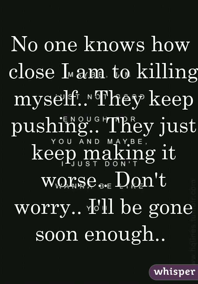 No one knows how close I am to killing myself.. They keep pushing.. They just keep making it worse.. Don't worry.. I'll be gone soon enough.. 