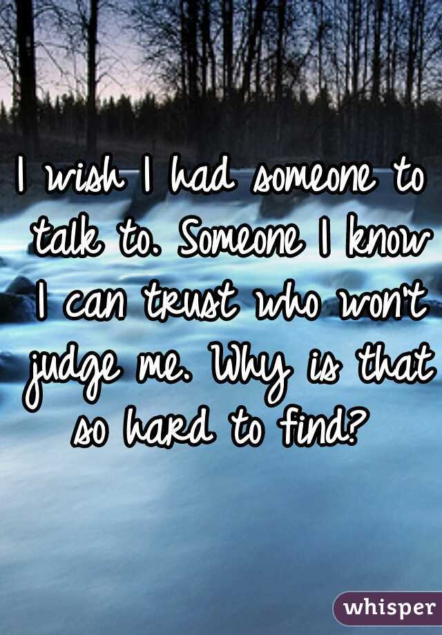 I wish I had someone to talk to. Someone I know I can trust who won't judge me. Why is that so hard to find? 