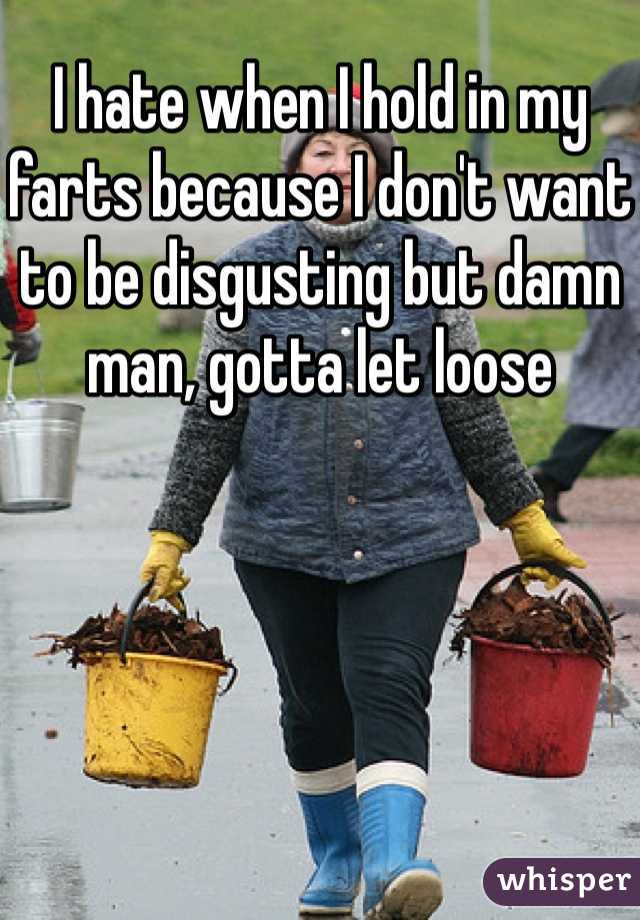 I hate when I hold in my farts because I don't want to be disgusting but damn man, gotta let loose