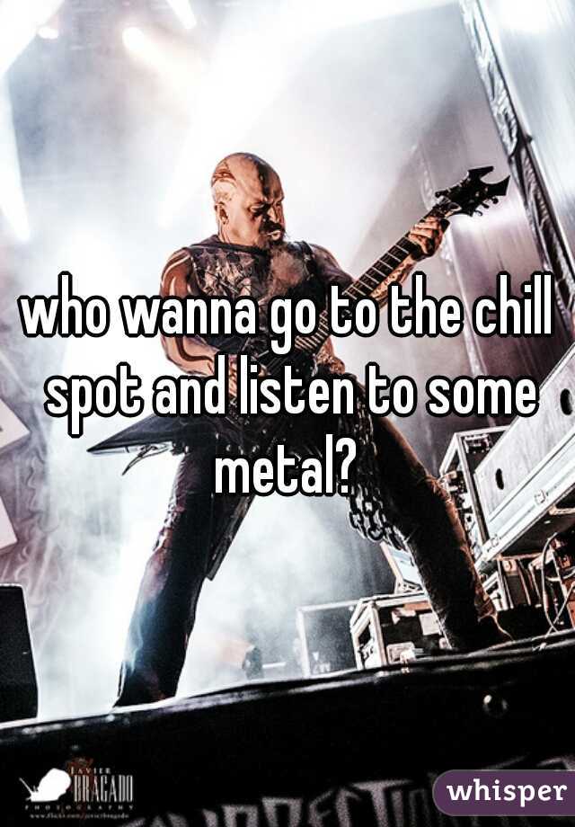 who wanna go to the chill spot and listen to some metal? 