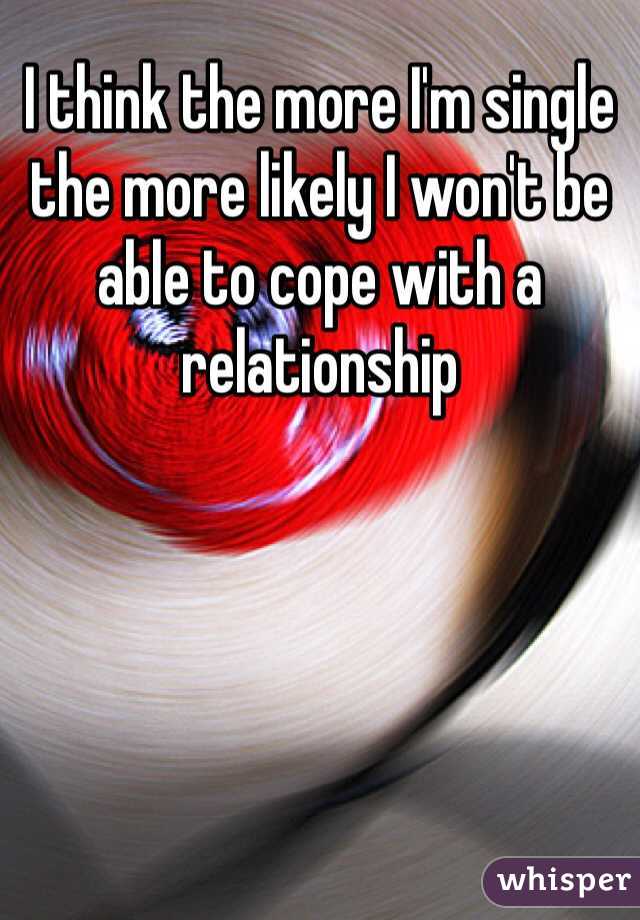 I think the more I'm single the more likely I won't be able to cope with a relationship 