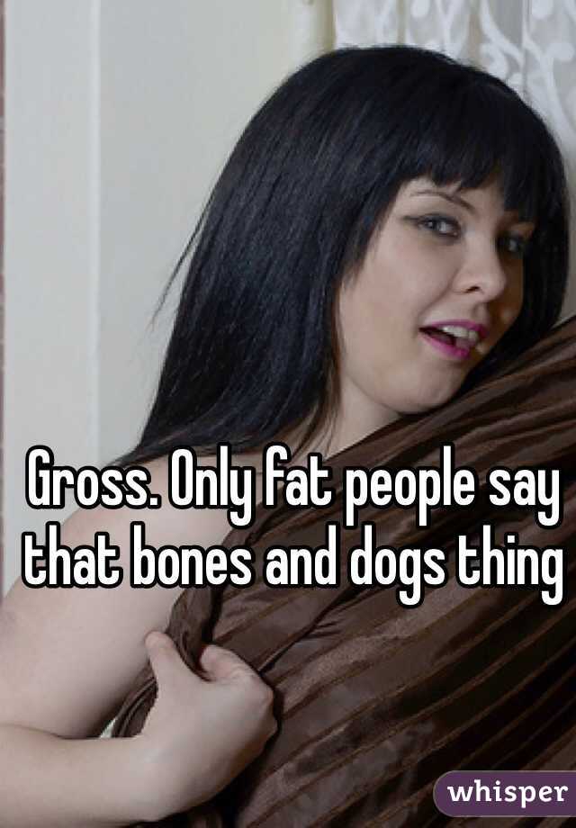 Gross. Only fat people say that bones and dogs thing