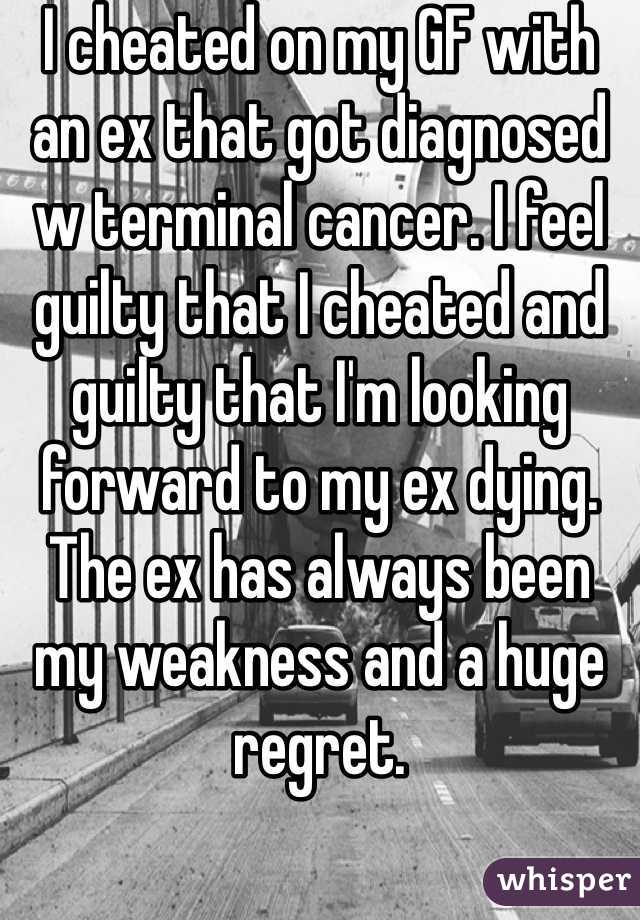 I cheated on my GF with an ex that got diagnosed w terminal cancer. I feel guilty that I cheated and guilty that I'm looking forward to my ex dying. The ex has always been my weakness and a huge regret.