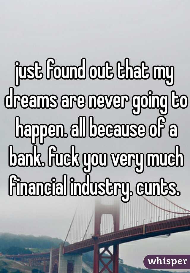 just found out that my dreams are never going to happen. all because of a bank. fuck you very much financial industry. cunts. 