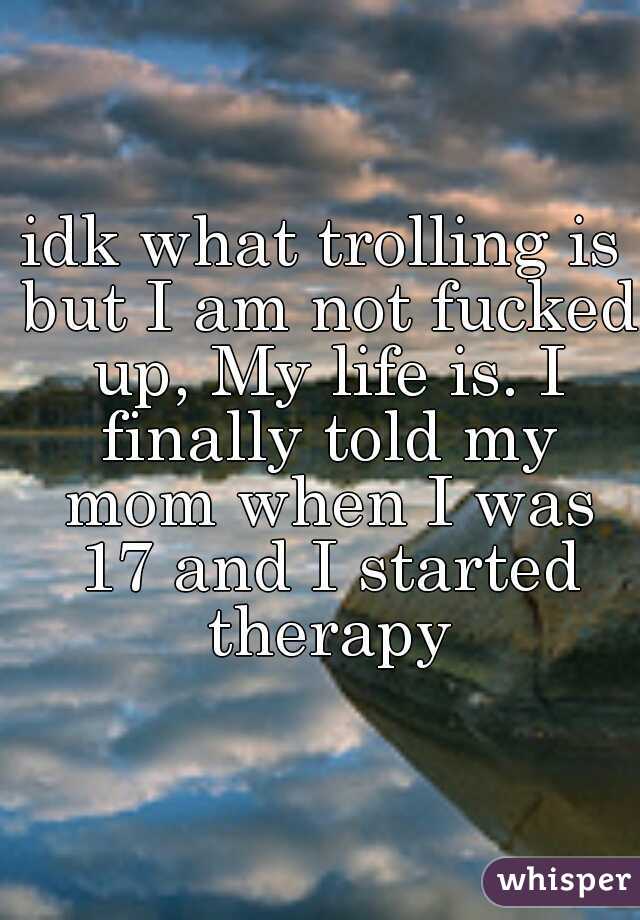 idk what trolling is but I am not fucked up, My life is. I finally told my mom when I was 17 and I started therapy