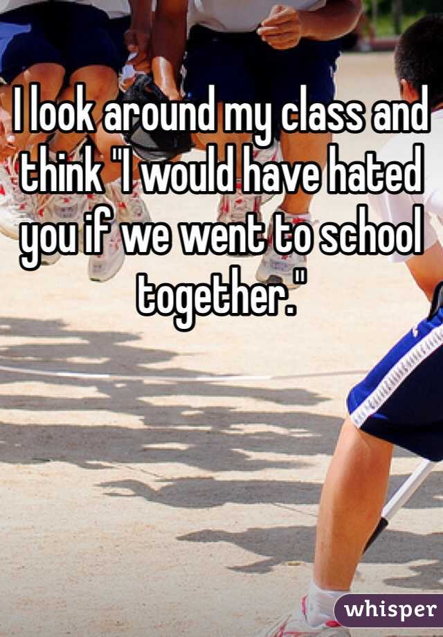 I look around my class and think "I would have hated you if we went to school together." 