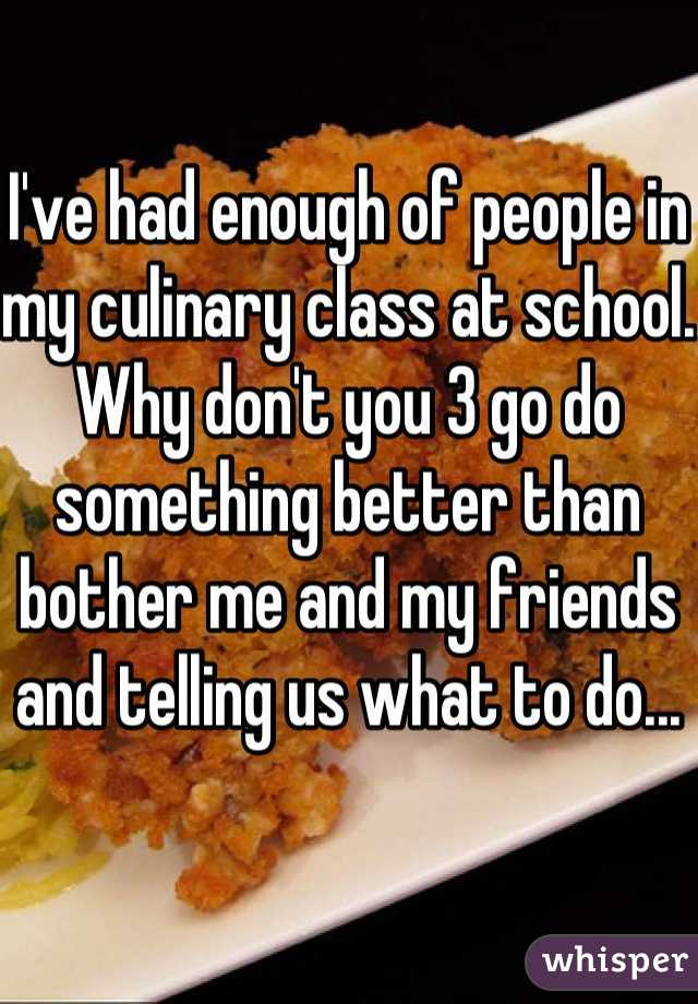 I've had enough of people in my culinary class at school. Why don't you 3 go do something better than bother me and my friends and telling us what to do...