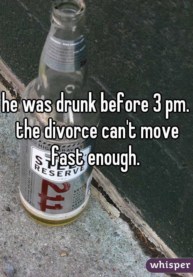 he was drunk before 3 pm. the divorce can't move fast enough. 