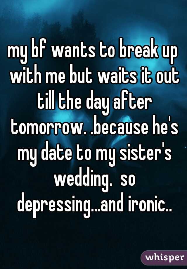 my bf wants to break up with me but waits it out till the day after tomorrow. .because he's my date to my sister's wedding.  so depressing...and ironic..