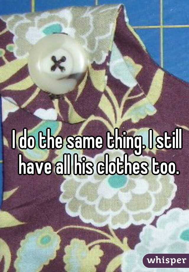 I do the same thing. I still have all his clothes too.