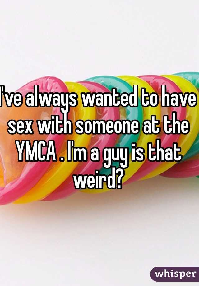 I've always wanted to have sex with someone at the YMCA . I'm a guy is that weird?