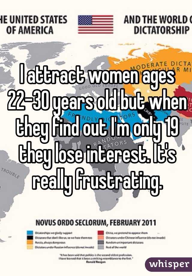 I attract women ages 22-30 years old but when they find out I'm only 19 they lose interest. It's really frustrating. 