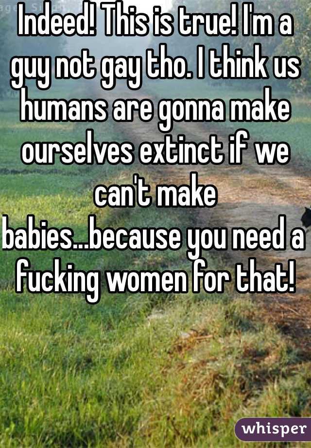 Indeed! This is true! I'm a guy not gay tho. I think us humans are gonna make ourselves extinct if we can't make babies...because you need a fucking women for that!
