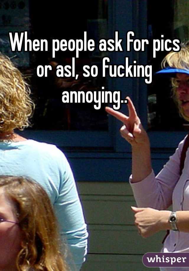 When people ask for pics or asl, so fucking annoying.. 