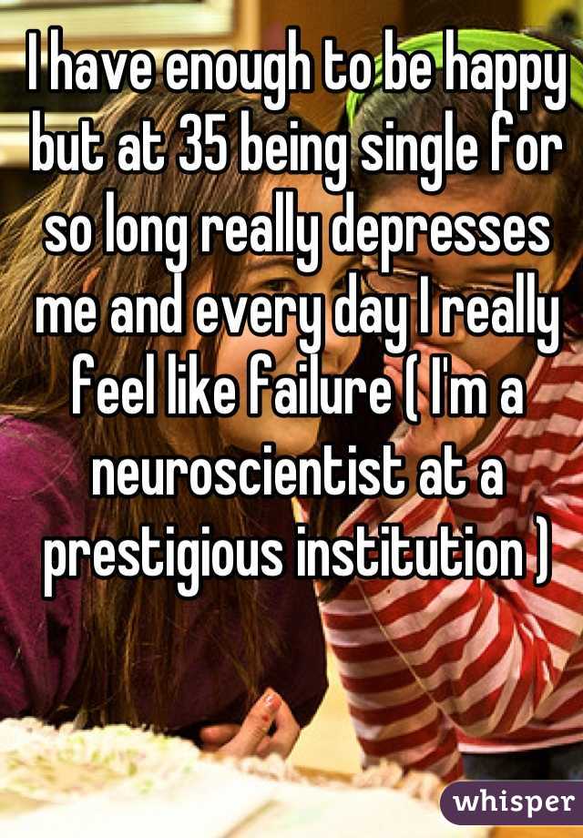 I have enough to be happy but at 35 being single for so long really depresses me and every day I really feel like failure ( I'm a neuroscientist at a prestigious institution )