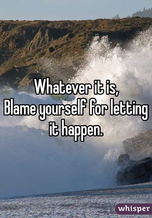 Whatever it is, 
Blame yourself for letting it happen. 