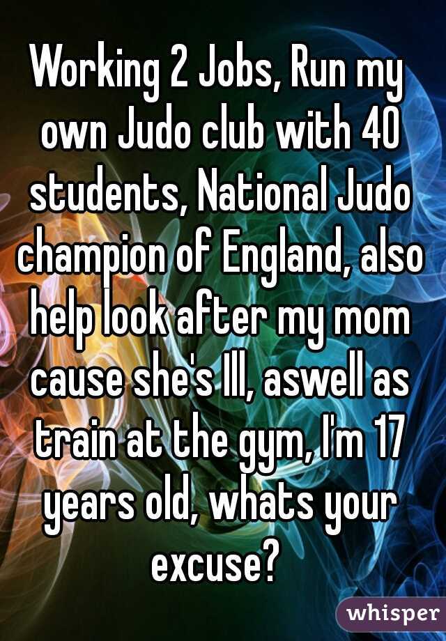 Working 2 Jobs, Run my own Judo club with 40 students, National Judo champion of England, also help look after my mom cause she's Ill, aswell as train at the gym, I'm 17 years old, whats your excuse? 