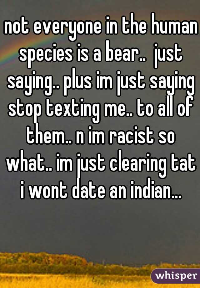 not everyone in the human species is a bear..  just saying.. plus im just saying stop texting me.. to all of them.. n im racist so what.. im just clearing tat i wont date an indian...