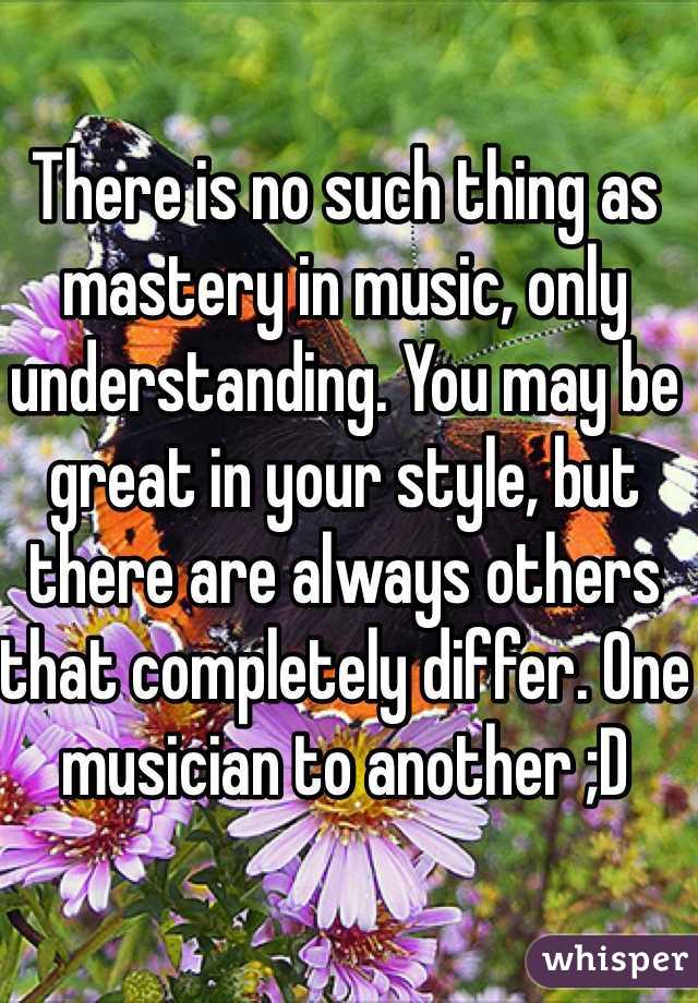 There is no such thing as mastery in music, only understanding. You may be great in your style, but there are always others that completely differ. One musician to another ;D