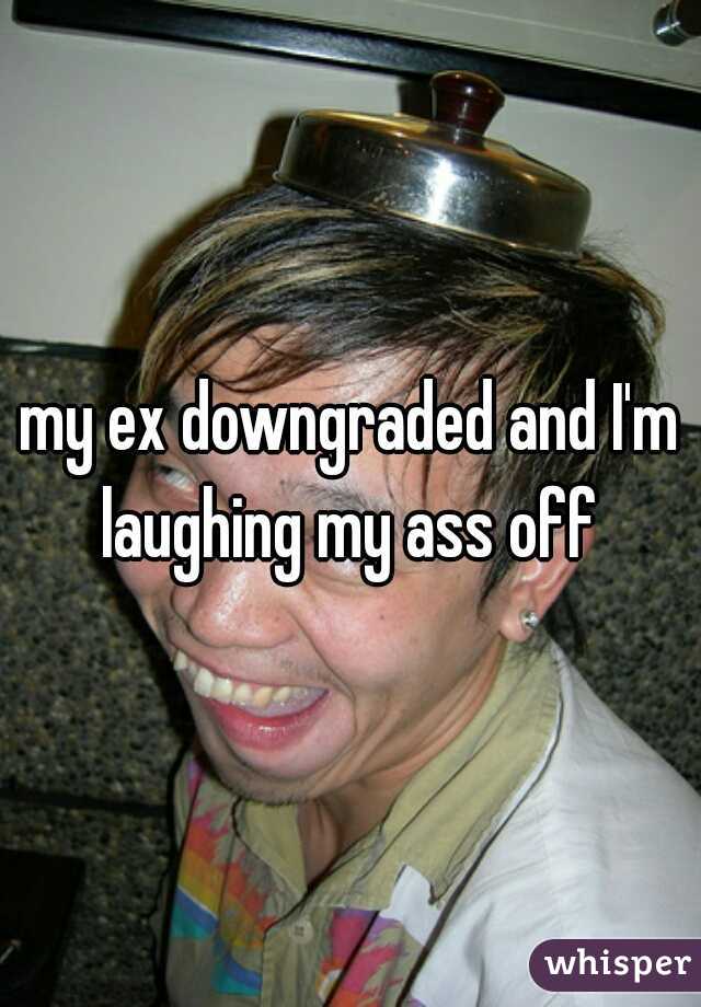 my ex downgraded and I'm laughing my ass off 