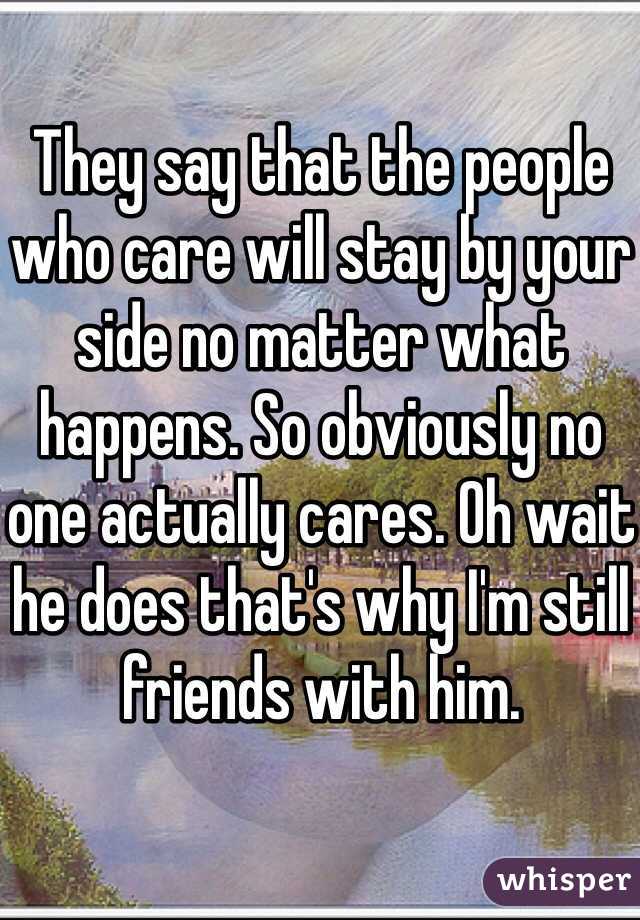 They say that the people who care will stay by your side no matter what happens. So obviously no one actually cares. Oh wait he does that's why I'm still friends with him. 