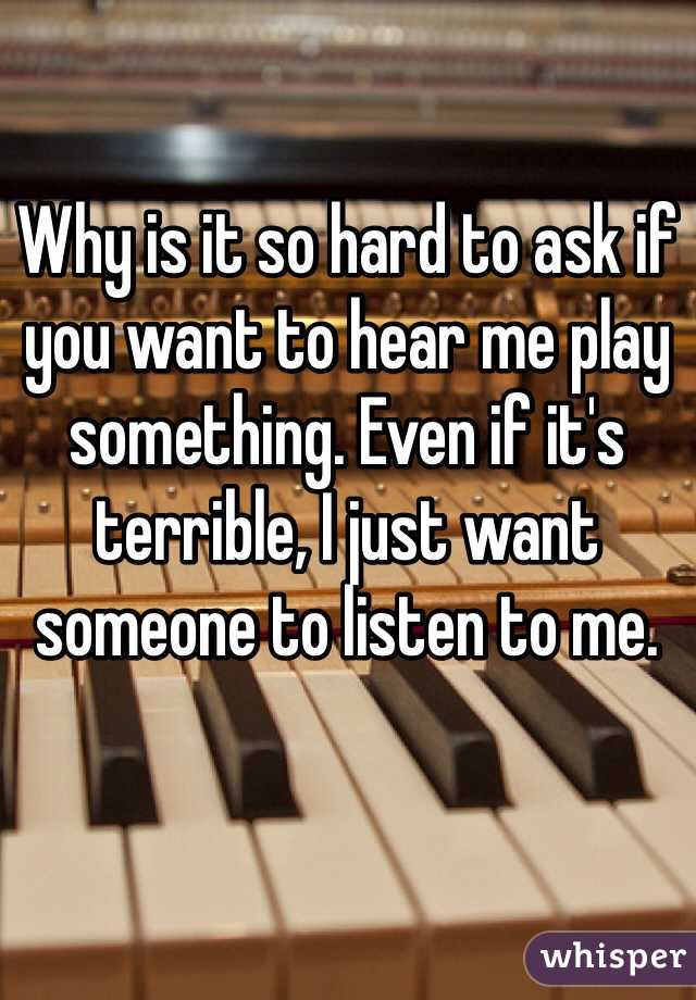 Why is it so hard to ask if you want to hear me play something. Even if it's terrible, I just want someone to listen to me.
