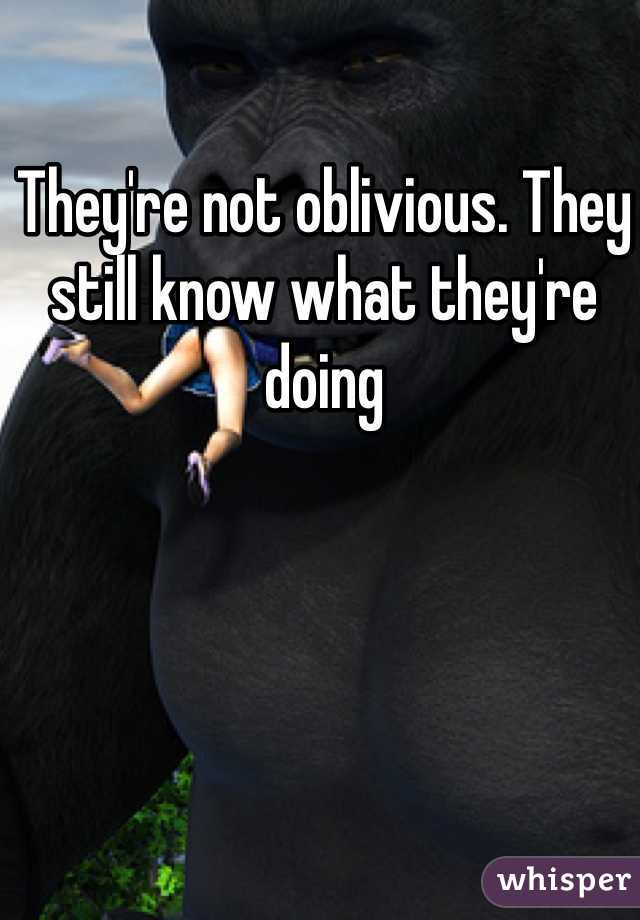 They're not oblivious. They still know what they're doing