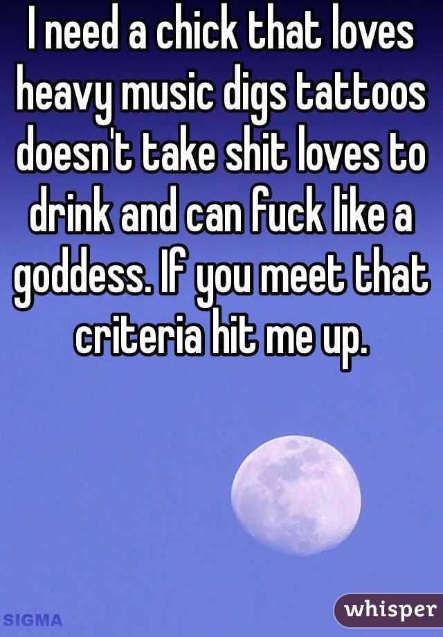 I need a chick that loves heavy music digs tattoos doesn't take shit loves to drink and can fuck like a goddess. If you meet that criteria hit me up.