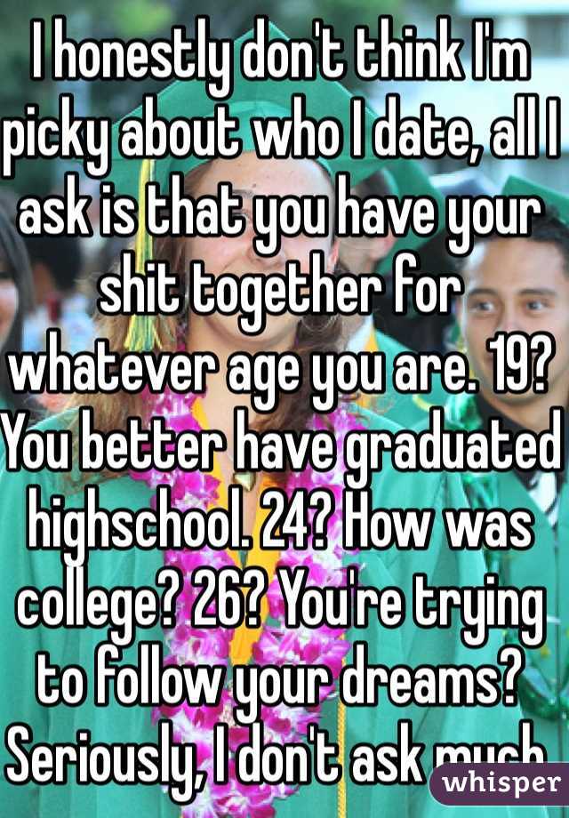 I honestly don't think I'm picky about who I date, all I ask is that you have your shit together for whatever age you are. 19? You better have graduated highschool. 24? How was college? 26? You're trying to follow your dreams? Seriously, I don't ask much. 