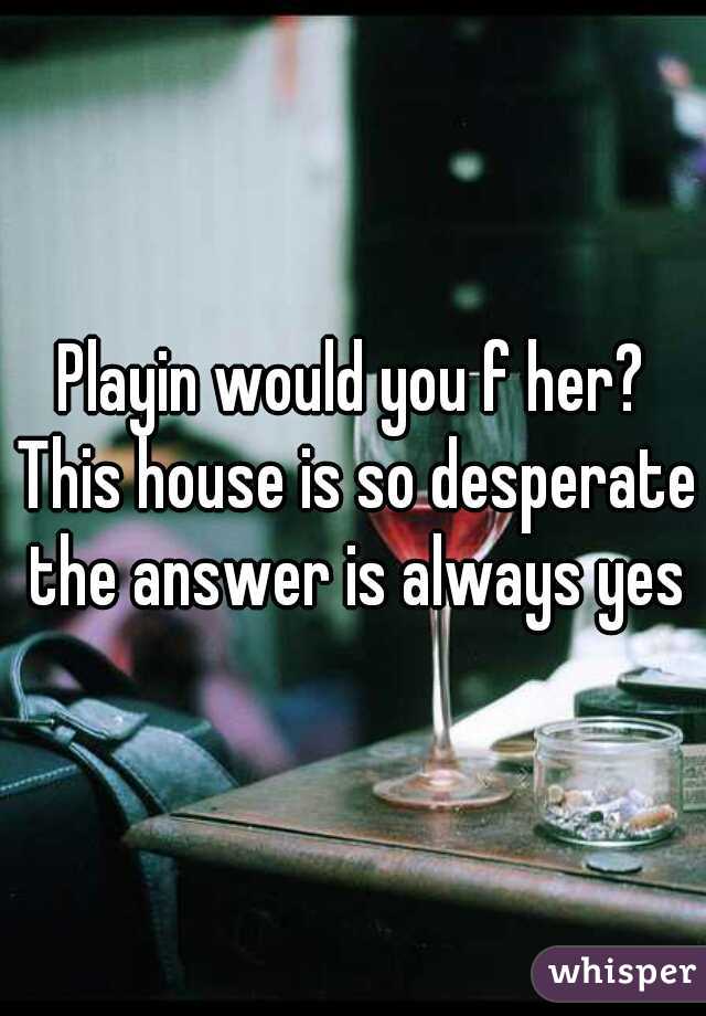 Playin would you f her? This house is so desperate the answer is always yes