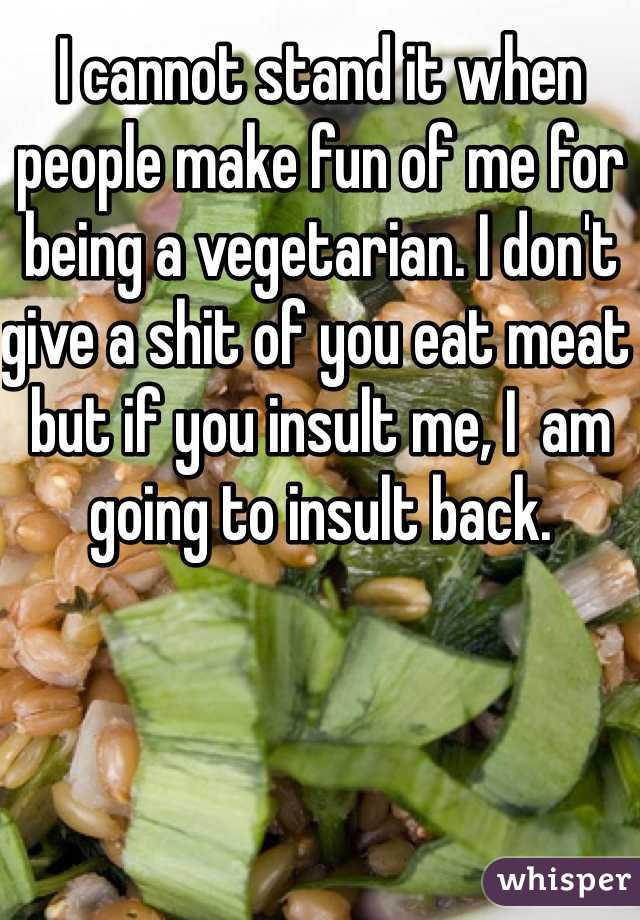 I cannot stand it when people make fun of me for being a vegetarian. I don't give a shit of you eat meat but if you insult me, I  am going to insult back. 