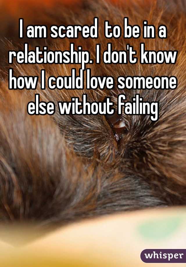I am scared  to be in a relationship. I don't know how I could love someone else without failing 