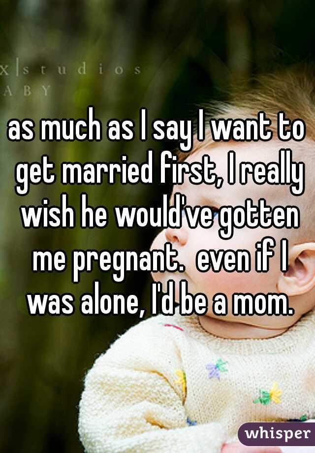 as much as I say I want to get married first, I really wish he would've gotten me pregnant.  even if I was alone, I'd be a mom.