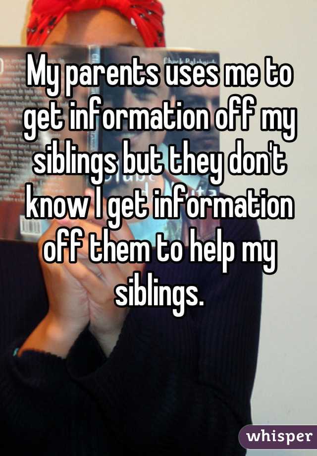 My parents uses me to get information off my siblings but they don't know I get information off them to help my siblings.