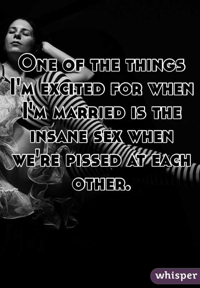 One of the things I'm excited for when I'm married is the insane sex when we're pissed at each other. 