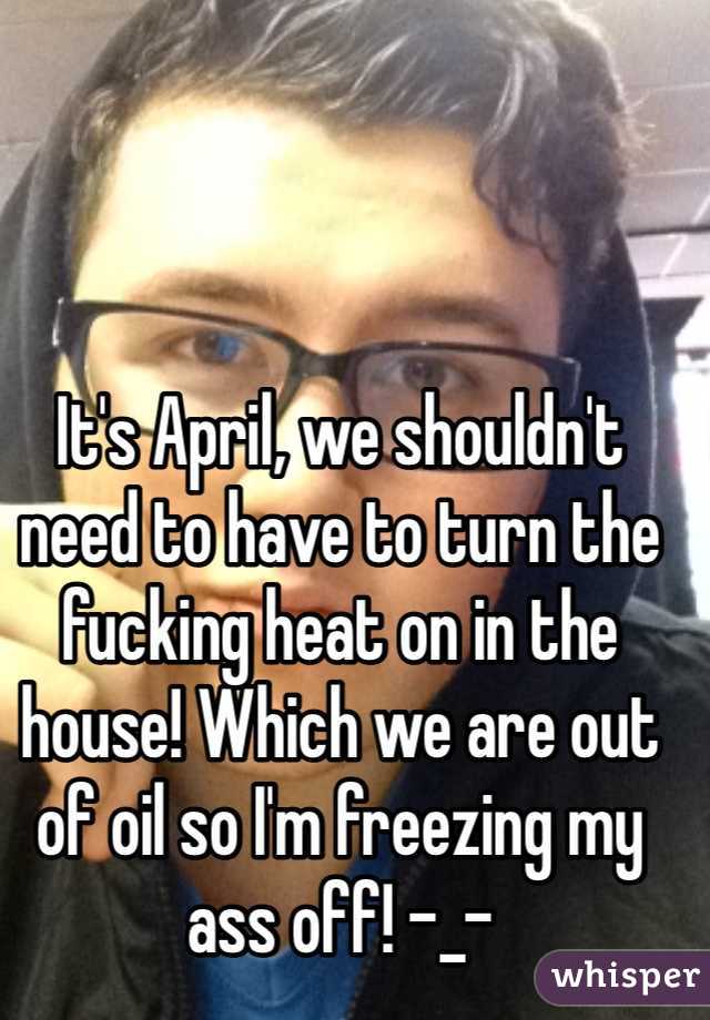It's April, we shouldn't need to have to turn the fucking heat on in the house! Which we are out of oil so I'm freezing my ass off! -_-