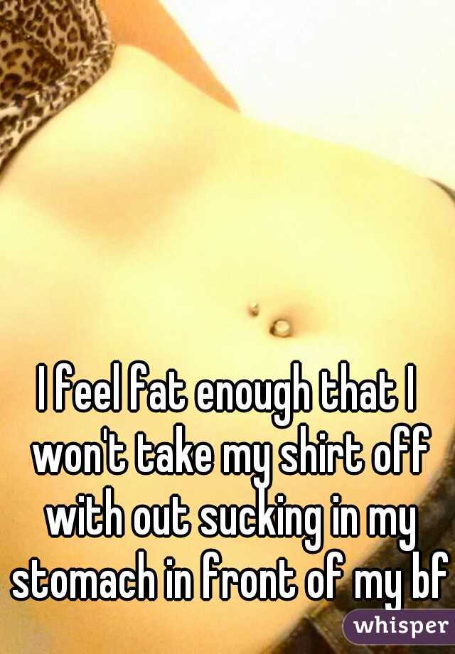 I feel fat enough that I won't take my shirt off with out sucking in my stomach in front of my bf