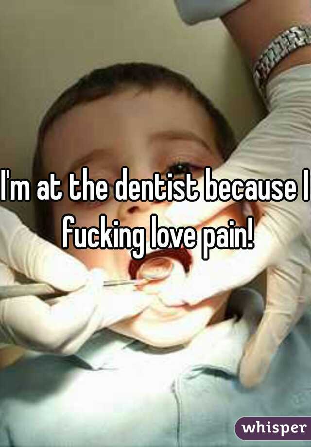 I'm at the dentist because I fucking love pain!