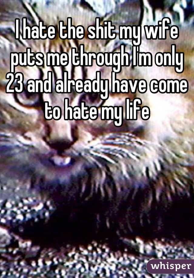 I hate the shit my wife puts me through I'm only 23 and already have come to hate my life
