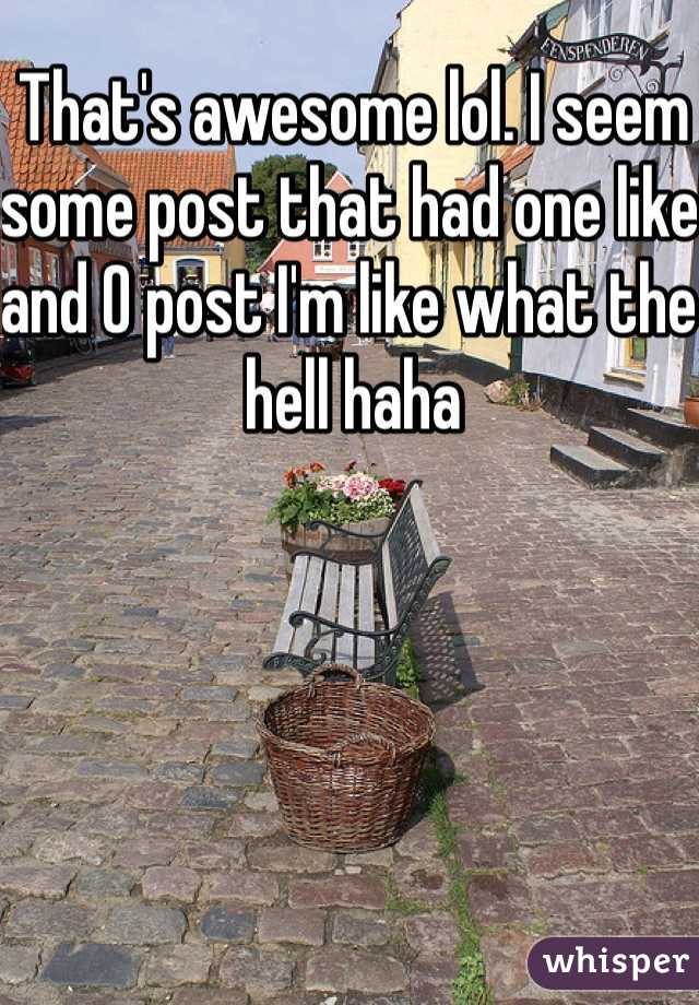 That's awesome lol. I seem some post that had one like and 0 post I'm like what the hell haha