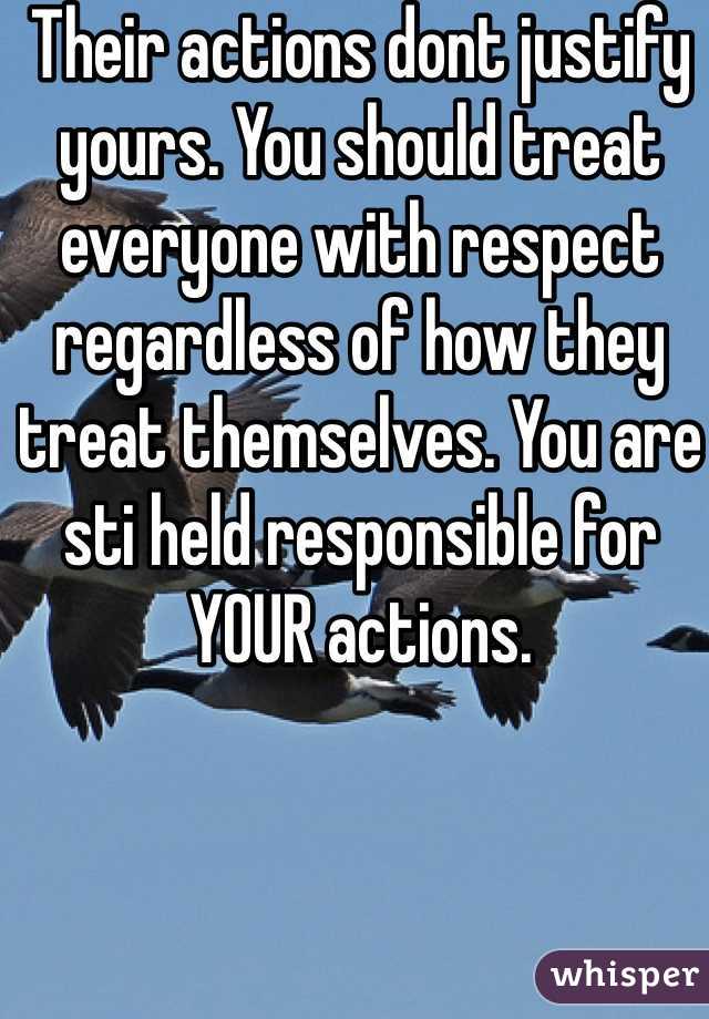 Their actions dont justify yours. You should treat everyone with respect regardless of how they treat themselves. You are sti held responsible for YOUR actions. 