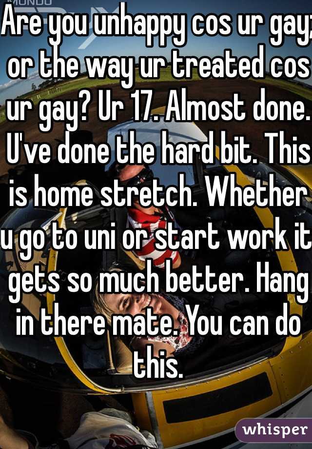Are you unhappy cos ur gay; or the way ur treated cos ur gay? Ur 17. Almost done. U've done the hard bit. This is home stretch. Whether u go to uni or start work it gets so much better. Hang in there mate. You can do this. 