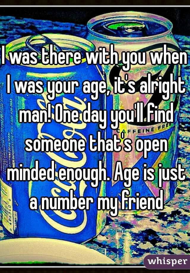 I was there with you when I was your age, it's alright man! One day you'll find someone that's open minded enough. Age is just a number my friend