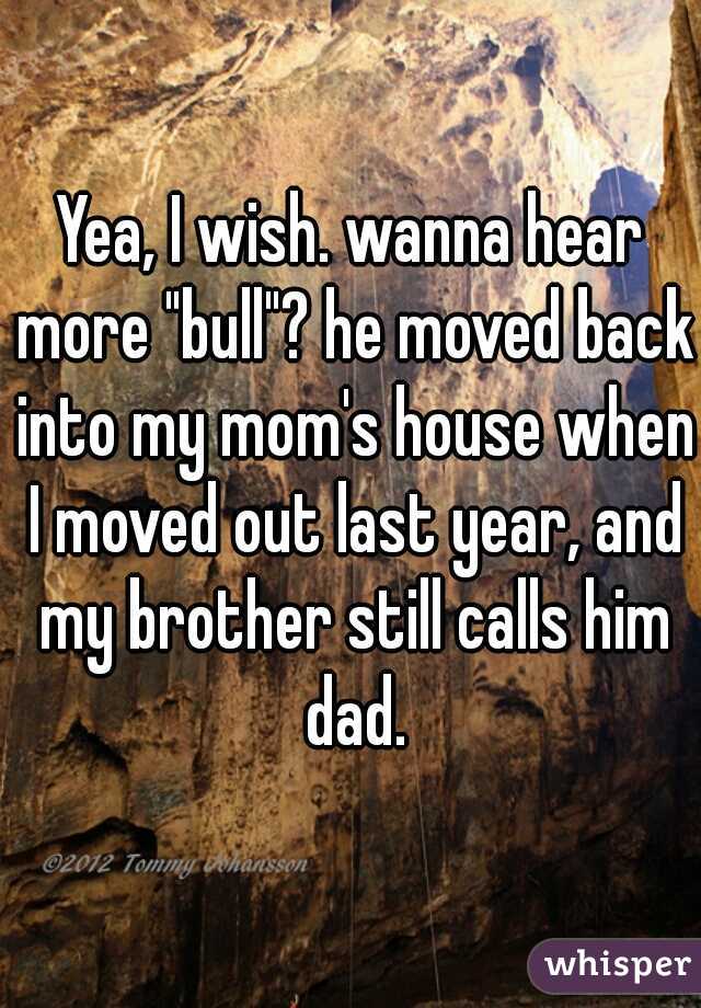 Yea, I wish. wanna hear more "bull"? he moved back into my mom's house when I moved out last year, and my brother still calls him dad.