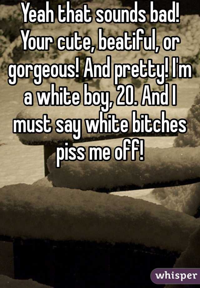 Yeah that sounds bad! Your cute, beatiful, or gorgeous! And pretty! I'm a white boy, 20. And I must say white bitches piss me off! 