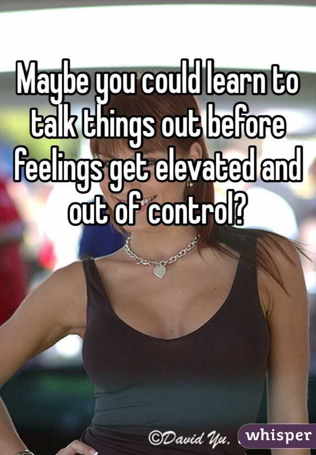 Maybe you could learn to talk things out before feelings get elevated and out of control?  